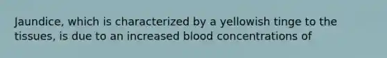 Jaundice, which is characterized by a yellowish tinge to the tissues, is due to an increased blood concentrations of