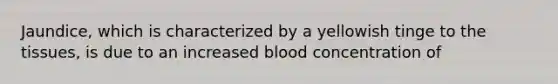 Jaundice, which is characterized by a yellowish tinge to the tissues, is due to an increased blood concentration of