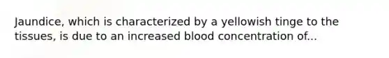 Jaundice, which is characterized by a yellowish tinge to the tissues, is due to an increased blood concentration of...