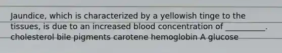 Jaundice, which is characterized by a yellowish tinge to the tissues, is due to an increased blood concentration of __________. cholesterol bile pigments carotene hemoglobin A glucose