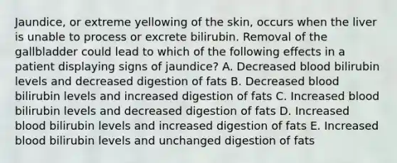 Jaundice, or extreme yellowing of the skin, occurs when the liver is unable to process or excrete bilirubin. Removal of the gallbladder could lead to which of the following effects in a patient displaying signs of jaundice? A. Decreased blood bilirubin levels and decreased digestion of fats B. Decreased blood bilirubin levels and increased digestion of fats C. Increased blood bilirubin levels and decreased digestion of fats D. Increased blood bilirubin levels and increased digestion of fats E. Increased blood bilirubin levels and unchanged digestion of fats