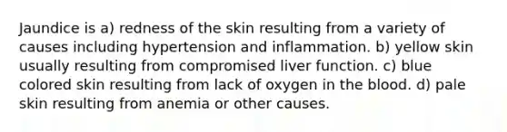 Jaundice is a) redness of the skin resulting from a variety of causes including hypertension and inflammation. b) yellow skin usually resulting from compromised liver function. c) blue colored skin resulting from lack of oxygen in the blood. d) pale skin resulting from anemia or other causes.