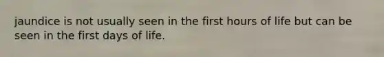 jaundice is not usually seen in the first hours of life but can be seen in the first days of life.