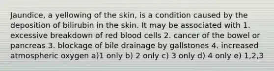 Jaundice, a yellowing of the skin, is a condition caused by the deposition of bilirubin in the skin. It may be associated with 1. excessive breakdown of red blood cells 2. cancer of the bowel or pancreas 3. blockage of bile drainage by gallstones 4. increased atmospheric oxygen a)1 only b) 2 only c) 3 only d) 4 only e) 1,2,3