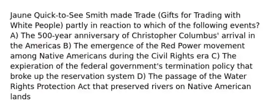 Jaune Quick-to-See Smith made Trade (Gifts for Trading with White People) partly in reaction to which of the following events? A) The 500-year anniversary of Christopher Columbus' arrival in the Americas B) The emergence of the Red Power movement among Native Americans during the Civil Rights era C) The expieration of the federal government's termination policy that broke up the reservation system D) The passage of the Water Rights Protection Act that preserved rivers on Native American lands