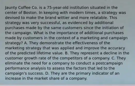 Jaunty Coffee Co. is a 75-year-old institution situated in the center of Boston. In keeping with modern times, a strategy was devised to make the brand wittier and more relatable. This strategy was very successful, as evidenced by additional purchases made by the same customers since the initiation of the campaign. What is the importance of additional purchases made by customers in the context of a marketing and campaign strategy? A. They demonstrate the effectiveness of the marketing strategy that was applied and improve the accuracy of the predicted lifetime value. B. They represent a decline in the customer growth rate of the competitors of a company. C. They eliminate the need for a company to conduct a postcampaign performance analysis to assess the factors that led to the campaign's success. D. They are the primary indicator of an increase in the market share of a company.