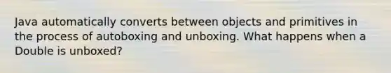 Java automatically converts between objects and primitives in the process of autoboxing and unboxing. What happens when a Double is unboxed?