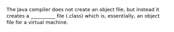 The Java compiler does not create an object file, but instead it creates a __________ file (.class) which is, essentially, an object file for a virtual machine.