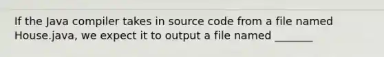 If the Java compiler takes in source code from a file named House.java, we expect it to output a file named _______