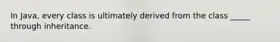 In Java, every class is ultimately derived from the class _____ through inheritance.