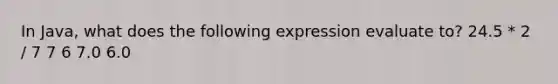 In Java, what does the following expression evaluate to? 24.5 * 2 / 7 7 6 7.0 6.0