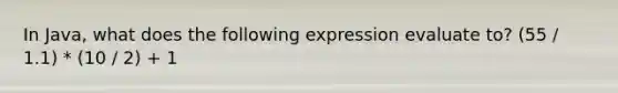 In Java, what does the following expression evaluate to? (55 / 1.1) * (10 / 2) + 1