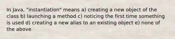 In Java, "instantiation" means a) creating a new object of the class b) launching a method c) noticing the first time something is used d) creating a new alias to an existing object e) none of the above