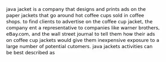 java jacket is a company that designs and prints ads on the paper jackets that go around hot coffee cups sold in coffee shops. to find clients to advertise on the coffee cup jacket, the company ent a representative to companies like warner brothers, eBay.com, and the wall street journal to tell them how their ads on coffee cup jackets would give them inexpensive exposure to a large number of potential cutomers. java jackets activities can be best described as