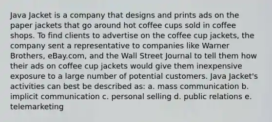 Java Jacket is a company that designs and prints ads on the paper jackets that go around hot coffee cups sold in coffee shops. To find clients to advertise on the coffee cup jackets, the company sent a representative to companies like Warner Brothers, eBay.com, and the Wall Street Journal to tell them how their ads on coffee cup jackets would give them inexpensive exposure to a large number of potential customers. Java Jacket's activities can best be described as: a. mass communication b. implicit communication c. personal selling d. public relations e. telemarketing