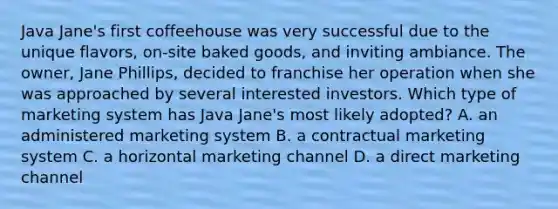 Java Jane's first coffeehouse was very successful due to the unique flavors, on-site baked goods, and inviting ambiance. The owner, Jane Phillips, decided to franchise her operation when she was approached by several interested investors. Which type of marketing system has Java Jane's most likely adopted? A. an administered marketing system B. a contractual marketing system C. a horizontal marketing channel D. a direct marketing channel