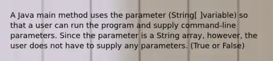 A Java main method uses the parameter (String[ ]variable) so that a user can run the program and supply command-line parameters. Since the parameter is a String array, however, the user does not have to supply any parameters. (True or False)