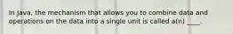 In Java, the mechanism that allows you to combine data and operations on the data into a single unit is called a(n) ____.