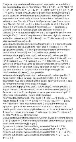 /* A Java program to evaluate a given expression where tokens are separated by space. Test Cases: "10 + 2 * 6" ---> 22 "100 * 2 + 12" ---> 212 "100 * ( 2 + 12 )" ---> 1400 "100 * ( 2 + 12 ) / 14" ---> 100 */ import java.util.Stack; public class EvaluateString ( public static int evaluate(String expression) { char[] tokens = expression.toCharArray(); // Stack for numbers: 'values' Stack values = new Stack (); // Stack for Operators: 'ops' Stack ops = new Stack (); for (int i = 0; i = '0' && tokens[i] = '0' && tokens[i] <= '9') sbuf.append(tokens[i++]); values.push(Integer.parseInt(sbuf.toString())); ) // Current token is an opening brace, push it to 'ops' else if (tokens[i] == '(') ops.push(tokens[i]); // Closing brace encountered, solve entire brace else if (tokens[i] == ')') ( while (ops.peek() != '(') values.push(applyOp(ops.pop(), values.pop(), values.pop())); ops.pop(); ) // Current token is an operator. else if (tokens[i] == '+' || tokens[i] == '-' || tokens[i] == '*' || tokens[i] == '/') ( // While top of 'ops' has same or greater precedence to current // token, which is an operator. Apply operator on top of 'ops' // to top two elements in values stack while (!ops.empty() && hasPrecedence(tokens[i], ops.peek())) values.push(applyOp(ops.pop(), values.pop(), values.pop())); // Push current token to 'ops'. ops.push(tokens[i]); ) } // Entire expression has been parsed at this point, apply remaining // ops to remaining values while (!ops.empty()) values.push(applyOp(ops.pop(), values.pop(), values.pop())); // Top of 'values' contains result, return it return values.pop(); } // Returns true if 'op2' has higher or same precedence as 'op1', // otherwise returns false. public static boolean hasPrecedence(char op1, char op2) ( if (op2 == '(' || op2 == ')') return false; if ((op1 == '*' || op1 == '/') && (op2 == '+' || op2 == '-')) return false; else return true; ) // A utility method to apply an operator 'op' on operands 'a' // and 'b'. Return the result. public static int applyOp(char op, int b, int a) ( switch (op) { case '+': return a + b; case '-': return a - b; case '*': return a * b; case '/': if (b == 0) throw new UnsupportedOperationException("Cannot divide by zero"); return a / b; ) return 0; } // Driver method to test above methods public static void main(String[] args) ( System.out.println(EvaluateString.evaluate("10 + 2 * 6")); System.out.println(EvaluateString.evaluate("100 * 2 + 12")); System.out.println(EvaluateString.evaluate("100 * ( 2 + 12 )")); System.out.println(EvaluateString.evaluate("100 * ( 2 + 12 ) / 14")); ) }