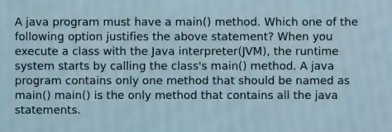 A java program must have a main() method. Which one of the following option justifies the above statement? When you execute a class with the Java interpreter(JVM), the runtime system starts by calling the class's main() method. A java program contains only one method that should be named as main() main() is the only method that contains all the java statements.