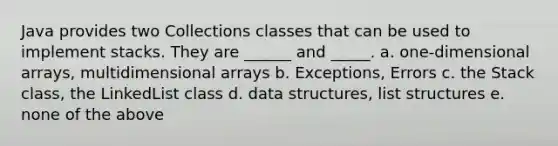 Java provides two Collections classes that can be used to implement stacks. They are ______ and _____. a. one-dimensional arrays, multidimensional arrays b. Exceptions, Errors c. the Stack class, the LinkedList class d. data structures, list structures e. none of the above