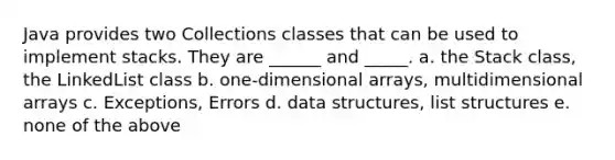 Java provides two Collections classes that can be used to implement stacks. They are ______ and _____. a. the Stack class, the LinkedList class b. one-dimensional arrays, multidimensional arrays c. Exceptions, Errors d. data structures, list structures e. none of the above