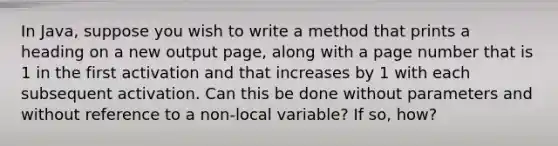 In Java, suppose you wish to write a method that prints a heading on a new output page, along with a page number that is 1 in the first activation and that increases by 1 with each subsequent activation. Can this be done without parameters and without reference to a non-local variable? If so, how?