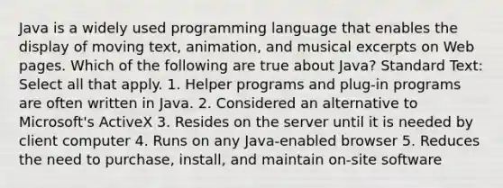 Java is a widely used programming language that enables the display of moving text, animation, and musical excerpts on Web pages. Which of the following are true about Java? Standard Text: Select all that apply. 1. Helper programs and plug-in programs are often written in Java. 2. Considered an alternative to Microsoft's ActiveX 3. Resides on the server until it is needed by client computer 4. Runs on any Java-enabled browser 5. Reduces the need to purchase, install, and maintain on-site software