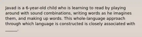 Javad is a 6-year-old child who is learning to read by playing around with sound combinations, writing words as he imagines them, and making up words. This whole-language approach through which language is constructed is closely associated with ______.