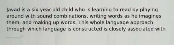 Javad is a six-year-old child who is learning to read by playing around with sound combinations, writing words as he imagines them, and making up words. This whole language approach through which language is constructed is closely associated with ______.