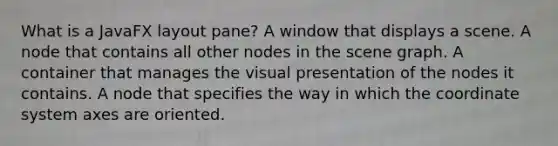 What is a JavaFX layout pane? A window that displays a scene. A node that contains all other nodes in the scene graph. A container that manages the visual presentation of the nodes it contains. A node that specifies the way in which the coordinate system axes are oriented.