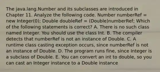 The java.lang.Number and its subclasses are introduced in Chapter 11. Analyze the following code. Number numberRef = new Integer(0); Double doubleRef = (Double)numberRef; Which of the following statements is correct? A. There is no such class named Integer. You should use the class Int. B. The compiler detects that numberRef is not an instance of Double. C. A runtime class casting exception occurs, since numberRef is not an instance of Double. D. The program runs fine, since Integer is a subclass of Double. E. You can convert an int to double, so you can cast an Integer instance to a Double instance