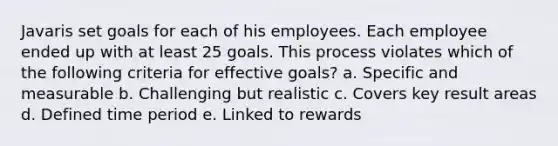 Javaris set goals for each of his employees. Each employee ended up with at least 25 goals. This process violates which of the following criteria for effective goals? a. Specific and measurable b. Challenging but realistic c. Covers key result areas d. Defined time period e. Linked to rewards