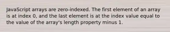 JavaScript arrays are zero-indexed. The first element of an array is at index 0, and the last element is at the index value equal to the value of the array's length property minus 1.