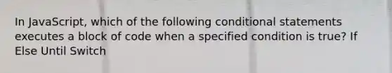 In JavaScript, which of the following conditional statements executes a block of code when a specified condition is true? If Else Until Switch