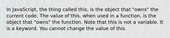 In JavaScript, the thing called this, is the object that "owns" the current code. The value of this, when used in a function, is the object that "owns" the function. Note that this is not a variable. It is a keyword. You cannot change the value of this.