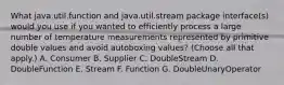 What java.util.function and java.util.stream package interface(s) would you use if you wanted to efficiently process a large number of temperature measurements represented by primitive double values and avoid autoboxing values? (Choose all that apply.) A. Consumer B. Supplier C. DoubleStream D. DoubleFunction E. Stream F. Function G. DoubleUnaryOperator