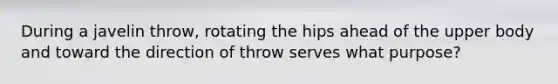 During a javelin throw, rotating the hips ahead of the upper body and toward the direction of throw serves what purpose?