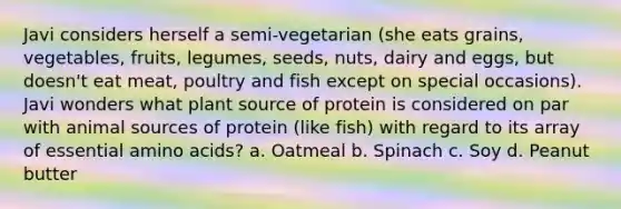 Javi considers herself a semi-vegetarian (she eats grains, vegetables, fruits, legumes, seeds, nuts, dairy and eggs, but doesn't eat meat, poultry and fish except on special occasions). Javi wonders what plant source of protein is considered on par with animal sources of protein (like fish) with regard to its array of essential amino acids? a. Oatmeal b. Spinach c. Soy d. Peanut butter