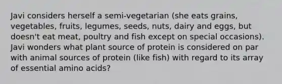 Javi considers herself a semi-vegetarian (she eats grains, vegetables, fruits, legumes, seeds, nuts, dairy and eggs, but doesn't eat meat, poultry and fish except on special occasions). Javi wonders what plant source of protein is considered on par with animal sources of protein (like fish) with regard to its array of essential amino acids?