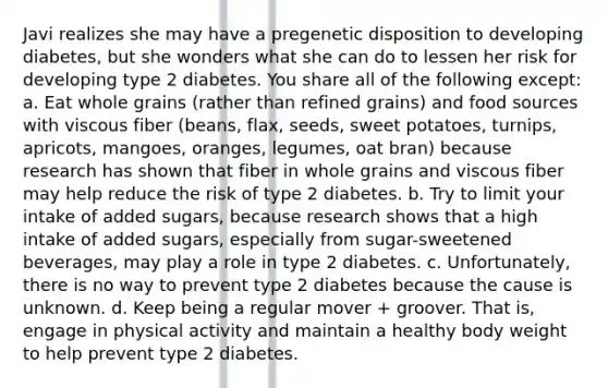 Javi realizes she may have a pregenetic disposition to developing diabetes, but she wonders what she can do to lessen her risk for developing type 2 diabetes. You share all of the following except: a. Eat whole grains (rather than refined grains) and food sources with viscous fiber (beans, flax, seeds, sweet potatoes, turnips, apricots, mangoes, oranges, legumes, oat bran) because research has shown that fiber in whole grains and viscous fiber may help reduce the risk of type 2 diabetes. b. Try to limit your intake of added sugars, because research shows that a high intake of added sugars, especially from sugar-sweetened beverages, may play a role in type 2 diabetes. c. Unfortunately, there is no way to prevent type 2 diabetes because the cause is unknown. d. Keep being a regular mover + groover. That is, engage in physical activity and maintain a healthy body weight to help prevent type 2 diabetes.