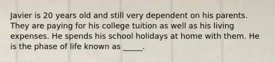 Javier is 20 years old and still very dependent on his parents. They are paying for his college tuition as well as his living expenses. He spends his school holidays at home with them. He is the phase of life known as _____.