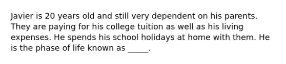 Javier is 20 years old and still very dependent on his parents. They are paying for his college tuition as well as his living expenses. He spends his school holidays at home with them. He is the phase of life known as _____.