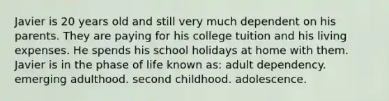 Javier is 20 years old and still very much dependent on his parents. They are paying for his college tuition and his living expenses. He spends his school holidays at home with them. Javier is in the phase of life known as: adult dependency. emerging adulthood. second childhood. adolescence.