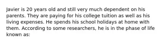 Javier is 20 years old and still very much dependent on his parents. They are paying for his college tuition as well as his living expenses. He spends his school holidays at home with them. According to some researchers, he is in the phase of life known as: