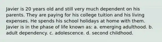 Javier is 20 years old and still very much dependent on his parents. They are paying for his college tuition and his living expenses. He spends his school holidays at home with them. Javier is in the phase of life known as: a. emerging adulthood. b. adult dependency. c. adolescence. d. second childhood.