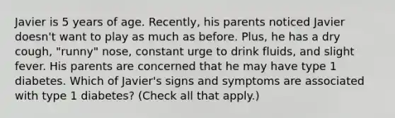 Javier is 5 years of age. Recently, his parents noticed Javier doesn't want to play as much as before. Plus, he has a dry cough, "runny" nose, constant urge to drink fluids, and slight fever. His parents are concerned that he may have type 1 diabetes. Which of Javier's signs and symptoms are associated with type 1 diabetes? (Check all that apply.)