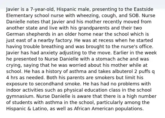 Javier is a 7-year-old, Hispanic male, presenting to the Eastside Elementary school nurse with wheezing, cough, and SOB. Nurse Danielle notes that Javier and his mother recently moved from another state and live with his grandparents and their two German shepherds in an older home near the school which is just east of a nearby factory. He was at recess when he started having trouble breathing and was brought to the nurse's office. Javier has had anxiety adjusting to the move. Earlier in the week he presented to Nurse Danielle with a stomach ache and was crying, saying that he was worried about his mother while at school. He has a history of asthma and takes albuterol 2 puffs q 4 hrs as needed. Both his parents are smokers but limit his exposure to secondhand smoke. He has had no problems with indoor activities such as physical education class in the school gymnasium. Nurse Danielle is aware that there is a high number of students with asthma in the school, particularly among the Hispanic & Latino, as well as African American populations.