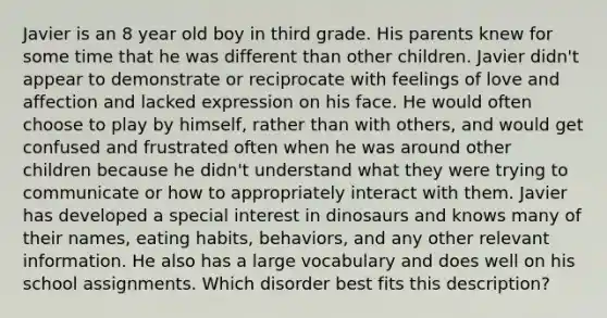 Javier is an 8 year old boy in third grade. His parents knew for some time that he was different than other children. Javier didn't appear to demonstrate or reciprocate with feelings of love and affection and lacked expression on his face. He would often choose to play by himself, rather than with others, and would get confused and frustrated often when he was around other children because he didn't understand what they were trying to communicate or how to appropriately interact with them. Javier has developed a special interest in dinosaurs and knows many of their names, eating habits, behaviors, and any other relevant information. He also has a large vocabulary and does well on his school assignments. Which disorder best fits this description?