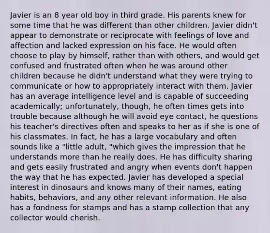 Javier is an 8 year old boy in third grade. His parents knew for some time that he was different than other children. Javier didn't appear to demonstrate or reciprocate with feelings of love and affection and lacked expression on his face. He would often choose to play by himself, rather than with others, and would get confused and frustrated often when he was around other children because he didn't understand what they were trying to communicate or how to appropriately interact with them. Javier has an average intelligence level and is capable of succeeding academically; unfortunately, though, he often times gets into trouble because although he will avoid eye contact, he questions his teacher's directives often and speaks to her as if she is one of his classmates. In fact, he has a large vocabulary and often sounds like a "little adult, "which gives the impression that he understands more than he really does. He has difficulty sharing and gets easily frustrated and angry when events don't happen the way that he has expected. Javier has developed a special interest in dinosaurs and knows many of their names, eating habits, behaviors, and any other relevant information. He also has a fondness for stamps and has a stamp collection that any collector would cherish.